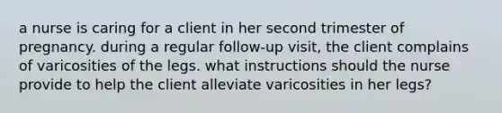 a nurse is caring for a client in her second trimester of pregnancy. during a regular follow-up visit, the client complains of varicosities of the legs. what instructions should the nurse provide to help the client alleviate varicosities in her legs?