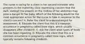 The nurse is caring for a client in her second trimester who presents to the maternity clinic expressing concern that the dark, vertical line present on the midline of her abdomen may pose a danger to her baby. Which of the following would be the most appropriate action for the nurse to take in response to the client's concern? A. Refer the client to a dermatologist for assessment. B. Educate the client that this is a common occurrence in pregnancy called linea nigra, which usually disappears after childbirth. C. Ask the client what types of foods she has been ingesting. D. Educate the client that this is a common occurrence in pregnancy called linea nigra, which typically remains following childbirth.