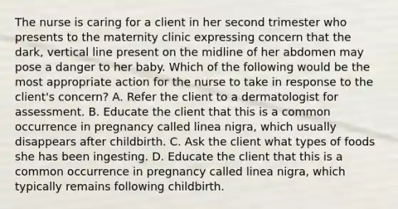 The nurse is caring for a client in her second trimester who presents to the maternity clinic expressing concern that the dark, vertical line present on the midline of her abdomen may pose a danger to her baby. Which of the following would be the most appropriate action for the nurse to take in response to the client's concern? A. Refer the client to a dermatologist for assessment. B. Educate the client that this is a common occurrence in pregnancy called linea nigra, which usually disappears after childbirth. C. Ask the client what types of foods she has been ingesting. D. Educate the client that this is a common occurrence in pregnancy called linea nigra, which typically remains following childbirth.