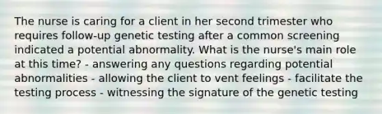 The nurse is caring for a client in her second trimester who requires follow-up genetic testing after a common screening indicated a potential abnormality. What is the nurse's main role at this time? - answering any questions regarding potential abnormalities - allowing the client to vent feelings - facilitate the testing process - witnessing the signature of the genetic testing