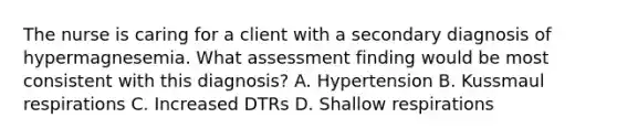 The nurse is caring for a client with a secondary diagnosis of hypermagnesemia. What assessment finding would be most consistent with this diagnosis? A. Hypertension B. Kussmaul respirations C. Increased DTRs D. Shallow respirations