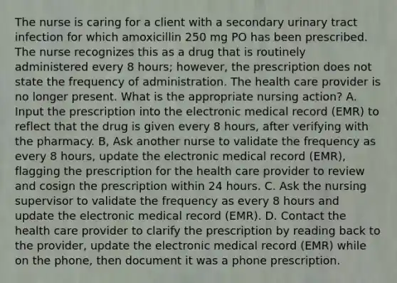 The nurse is caring for a client with a secondary urinary tract infection for which amoxicillin 250 mg PO has been prescribed. The nurse recognizes this as a drug that is routinely administered every 8 hours; however, the prescription does not state the frequency of administration. The health care provider is no longer present. What is the appropriate nursing action? A. Input the prescription into the electronic medical record (EMR) to reflect that the drug is given every 8 hours, after verifying with the pharmacy. B, Ask another nurse to validate the frequency as every 8 hours, update the electronic medical record (EMR), flagging the prescription for the health care provider to review and cosign the prescription within 24 hours. C. Ask the nursing supervisor to validate the frequency as every 8 hours and update the electronic medical record (EMR). D. Contact the health care provider to clarify the prescription by reading back to the provider, update the electronic medical record (EMR) while on the phone, then document it was a phone prescription.