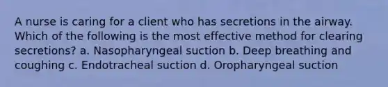 A nurse is caring for a client who has secretions in the airway. Which of the following is the most effective method for clearing secretions? a. Nasopharyngeal suction b. Deep breathing and coughing c. Endotracheal suction d. Oropharyngeal suction