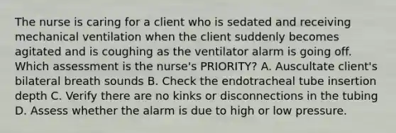 The nurse is caring for a client who is sedated and receiving mechanical ventilation when the client suddenly becomes agitated and is coughing as the ventilator alarm is going off. Which assessment is the nurse's PRIORITY? A. Auscultate client's bilateral breath sounds B. Check the endotracheal tube insertion depth C. Verify there are no kinks or disconnections in the tubing D. Assess whether the alarm is due to high or low pressure.