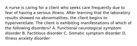 A nurse is caring for a client who seeks care frequently due to fear of having a serious illness. After learning that the laboratory results showed no abnormalities, the client begins to hyperventilate. The client is exhibiting manifestations of which of the following disorders? A. Functional neurological symptom disorder B. Factitious disorder C. Somatic symptom disorder D. Illness anxiety disorder