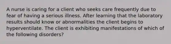 A nurse is caring for a client who seeks care frequently due to fear of having a serious illness. After learning that the laboratory results should know or abnormalities the client begins to hyperventilate. The client is exhibiting manifestations of which of the following disorders?