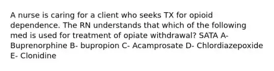 A nurse is caring for a client who seeks TX for opioid dependence. The RN understands that which of the following med is used for treatment of opiate withdrawal? SATA A- Buprenorphine B- bupropion C- Acamprosate D- Chlordiazepoxide E- Clonidine