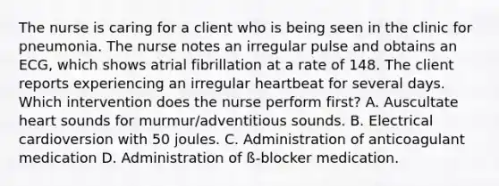 The nurse is caring for a client who is being seen in the clinic for pneumonia. The nurse notes an irregular pulse and obtains an ECG, which shows atrial fibrillation at a rate of 148. The client reports experiencing an irregular heartbeat for several days. Which intervention does the nurse perform first? A. Auscultate heart sounds for murmur/adventitious sounds. B. Electrical cardioversion with 50 joules. C. Administration of anticoagulant medication D. Administration of ß-blocker medication.