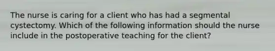 The nurse is caring for a client who has had a segmental cystectomy. Which of the following information should the nurse include in the postoperative teaching for the client?