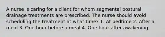 A nurse is caring for a client for whom segmental postural drainage treatments are prescribed. The nurse should avoid scheduling the treatment at what time? 1. At bedtime 2. After a meal 3. One hour before a meal 4. One hour after awakening