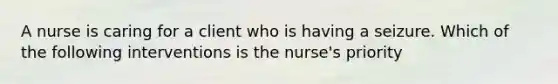 A nurse is caring for a client who is having a seizure. Which of the following interventions is the nurse's priority