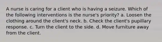 A nurse is caring for a client who is having a seizure. Which of the following interventions is the nurse's priority? a. Loosen the clothing around the client's neck. b. Check the client's pupillary response. c. Turn the client to the side. d. Move furniture away from the client.