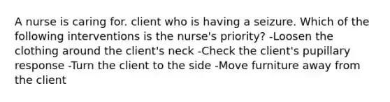 A nurse is caring for. client who is having a seizure. Which of the following interventions is the nurse's priority? -Loosen the clothing around the client's neck -Check the client's pupillary response -Turn the client to the side -Move furniture away from the client