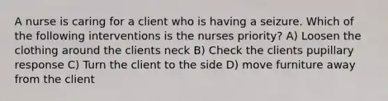 A nurse is caring for a client who is having a seizure. Which of the following interventions is the nurses priority? A) Loosen the clothing around the clients neck B) Check the clients pupillary response C) Turn the client to the side D) move furniture away from the client