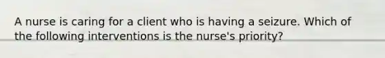 A nurse is caring for a client who is having a seizure. Which of the following interventions is the nurse's priority?