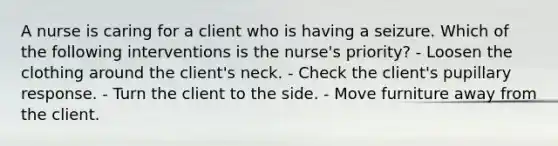 A nurse is caring for a client who is having a seizure. Which of the following interventions is the nurse's priority? - Loosen the clothing around the client's neck. - Check the client's pupillary response. - Turn the client to the side. - Move furniture away from the client.