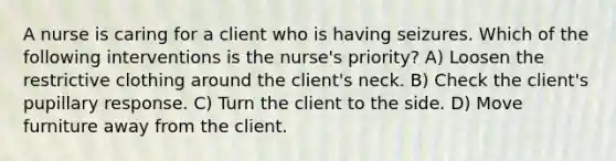 A nurse is caring for a client who is having seizures. Which of the following interventions is the nurse's priority? A) Loosen the restrictive clothing around the client's neck. B) Check the client's pupillary response. C) Turn the client to the side. D) Move furniture away from the client.