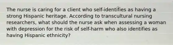 The nurse is caring for a client who self-identifies as having a strong Hispanic heritage. According to transcultural nursing researchers, what should the nurse ask when assessing a woman with depression for the risk of self-harm who also identifies as having Hispanic ethnicity?