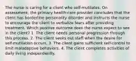 The nurse is caring for a client who self-mutilates. On assessment, the primary health-care provider concludes that the client has borderline personality disorder and instructs the nurse to encourage the client to verbalize fears after providing treatment. Which positive outcome does the nurse expect to see in the client? 1. The client needs personal progression through this process. 2. The client seeks out staff when the desire for self-mutilation occurs. 3. The client gains sufficient self-control to limit maladaptive behaviors. 4. The client completes activities of daily living independently.