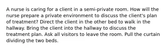 A nurse is caring for a client in a semi-private room. How will the nurse prepare a private environment to discuss the client's plan of treatment? Direct the client in the other bed to walk in the hallway. Bring the client into the hallway to discuss the treatment plan. Ask all visitors to leave the room. Pull the curtain dividing the two beds.