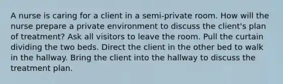 A nurse is caring for a client in a semi-private room. How will the nurse prepare a private environment to discuss the client's plan of treatment? Ask all visitors to leave the room. Pull the curtain dividing the two beds. Direct the client in the other bed to walk in the hallway. Bring the client into the hallway to discuss the treatment plan.