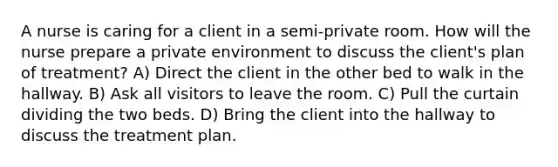 A nurse is caring for a client in a semi-private room. How will the nurse prepare a private environment to discuss the client's plan of treatment? A) Direct the client in the other bed to walk in the hallway. B) Ask all visitors to leave the room. C) Pull the curtain dividing the two beds. D) Bring the client into the hallway to discuss the treatment plan.