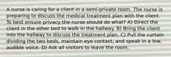 A nurse is caring for a client in a semi-private room. The nurse is preparing to discuss the medical treatment plan with the client. To best ensure privacy the nurse should do what? A) Direct the client in the other bed to walk in the hallway. B) Bring the client into the hallway to discuss the treatment plan. C) Pull the curtain dividing the two beds, maintain eye contact, and speak in a low, audible voice. D) Ask all visitors to leave the room.