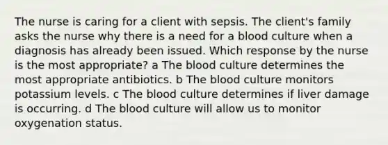 The nurse is caring for a client with sepsis. The client​'s family asks the nurse why there is a need for a blood culture when a diagnosis has already been issued. Which response by the nurse is the most​ appropriate? a The blood culture determines the most appropriate antibiotics. b The blood culture monitors potassium levels. c The blood culture determines if liver damage is occurring. d The blood culture will allow us to monitor oxygenation status.