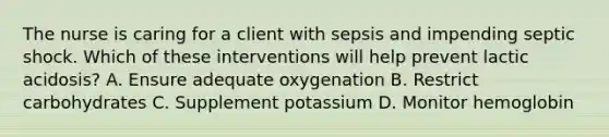 The nurse is caring for a client with sepsis and impending septic shock. Which of these interventions will help prevent lactic acidosis? A. Ensure adequate oxygenation B. Restrict carbohydrates C. Supplement potassium D. Monitor hemoglobin