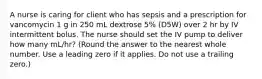 A nurse is caring for client who has sepsis and a prescription for vancomycin 1 g in 250 mL dextrose 5% (D5W) over 2 hr by IV intermittent bolus. The nurse should set the IV pump to deliver how many mL/hr? (Round the answer to the nearest whole number. Use a leading zero if it applies. Do not use a trailing zero.)