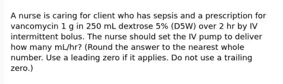 A nurse is caring for client who has sepsis and a prescription for vancomycin 1 g in 250 mL dextrose 5% (D5W) over 2 hr by IV intermittent bolus. The nurse should set the IV pump to deliver how many mL/hr? (Round the answer to the nearest whole number. Use a leading zero if it applies. Do not use a trailing zero.)