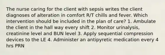 The nurse caring for the client with sepsis writes the client diagnoses of alteration in comfort R/T chills and fever. Which intervention should be included in the plan of care? 1. Ambulate the client in the hall way every shift 2. Monitor urinalysis, creatinine level and BUN level 3. Apply sequential compression devices to the LE 4. Administer an antipyretic medication every 4 hrs PRN