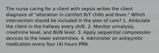 The nurse caring for a client with sepsis writes the client diagnosis of "alteration in comfort R/T chills and fever." Which intervention should be included in the plan of care? 1. Ambulate the client in the hallway every shift. 2. Monitor urinalysis, creatinine level, and BUN level. 3. Apply sequential compression devices to the lower extremities. 4. Administer an antipyretic medication every four (4) hours PRN.