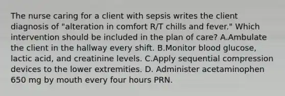 The nurse caring for a client with sepsis writes the client diagnosis of "alteration in comfort R/T chills and fever." Which intervention should be included in the plan of care? A.Ambulate the client in the hallway every shift. B.Monitor blood glucose, lactic acid, and creatinine levels. C.Apply sequential compression devices to the lower extremities. D. Administer acetaminophen 650 mg by mouth every four hours PRN.