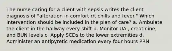 The nurse caring for a client with sepsis writes the client diagnosis of "alteration in comfort r/t chills and fever." Which intervention should be included in the plan of care? a. Ambulate the client in the hallway every shift b. Monitor UA , creatinine, and BUN levels c. Apply SCDs to the lower extremities d. Administer an antipyretic medication every four hours PRN