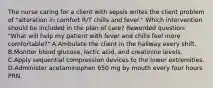 The nurse caring for a client with sepsis writes the client problem of "alteration in comfort R/T chills and fever." Which intervention should be included in the plan of care? Reworded question: "What will help my patient with fever and chills feel more comfortable?" A.Ambulate the client in the hallway every shift. B.Monitor blood glucose, lactic acid, and creatinine levels. C.Apply sequential compression devices to the lower extremities. D.Administer acetaminophen 650 mg by mouth every four hours PRN.