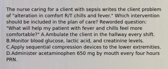 The nurse caring for a client with sepsis writes the client problem of "alteration in comfort R/T chills and fever." Which intervention should be included in the plan of care? Reworded question: "What will help my patient with fever and chills feel more comfortable?" A.Ambulate the client in the hallway every shift. B.Monitor blood glucose, lactic acid, and creatinine levels. C.Apply sequential compression devices to the lower extremities. D.Administer acetaminophen 650 mg by mouth every four hours PRN.