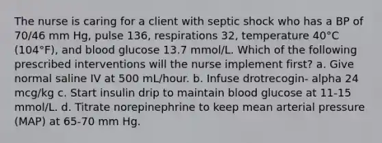 The nurse is caring for a client with septic shock who has a BP of 70/46 mm Hg, pulse 136, respirations 32, temperature 40°C (104°F), and blood glucose 13.7 mmol/L. Which of the following prescribed interventions will the nurse implement first? a. Give normal saline IV at 500 mL/hour. b. Infuse drotrecogin- alpha 24 mcg/kg c. Start insulin drip to maintain blood glucose at 11-15 mmol/L. d. Titrate norepinephrine to keep mean arterial pressure (MAP) at 65-70 mm Hg.