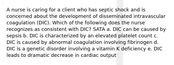 A nurse is caring for a client who has septic shock and is concerned about the development of disseminated intravascular coagulation (DIC). Which of the following does the nurse recognizes as consistent with DIC? SATA a. DIC can be caused by sepsis b. DIC is characterized by an elevated platelet count c. DIC is caused by abnormal coagulation involving fibrinogen d. DIC is a genetic disorder involving a vitamin K deficiency e. DIC leads to dramatic decrease in cardiac output