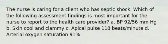 The nurse is caring for a client who has septic shock. Which of the following assessment findings is most important for the nurse to report to the health care provider? a. BP 92/56 mm Hg b. Skin cool and clammy c. Apical pulse 118 beats/minute d. Arterial oxygen saturation 91%