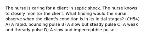 The nurse is caring for a client in septic shock. The nurse knows to closely monitor the client. What finding would the nurse observe when the client's condition is in its initial stages? (CH54) A) A rapid, bounding pulse B) A slow but steady pulse C) A weak and thready pulse D) A slow and imperceptible pulse