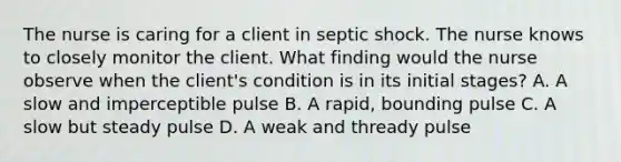 The nurse is caring for a client in septic shock. The nurse knows to closely monitor the client. What finding would the nurse observe when the client's condition is in its initial stages? A. A slow and imperceptible pulse B. A rapid, bounding pulse C. A slow but steady pulse D. A weak and thready pulse