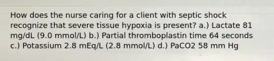 How does the nurse caring for a client with septic shock recognize that severe tissue hypoxia is present? a.) Lactate 81 mg/dL (9.0 mmol/L) b.) Partial thromboplastin time 64 seconds c.) Potassium 2.8 mEq/L (2.8 mmol/L) d.) PaCO2 58 mm Hg