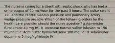 The nurse is caring for a client with septic shock who has had a urine output of 20 mL/hour for the past 3 hours. The pulse rate is 120 and the central venous pressure and pulmonary artery wedge pressure are low. Which of the following orders by the health care provider should the nurse question? a.Administer furosemide 40 mg IV . b. Increase normal saline infusion to 150 mL/hour. c. Administer hydrocortisone 100 mg IV . d. Administer dopamine 5 mcg/kg/minute IV.