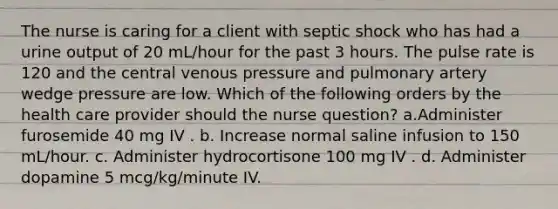 The nurse is caring for a client with septic shock who has had a urine output of 20 mL/hour for the past 3 hours. The pulse rate is 120 and the central venous pressure and pulmonary artery wedge pressure are low. Which of the following orders by the health care provider should the nurse question? a.Administer furosemide 40 mg IV . b. Increase normal saline infusion to 150 mL/hour. c. Administer hydrocortisone 100 mg IV . d. Administer dopamine 5 mcg/kg/minute IV.