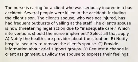 The nurse is caring for a client who was seriously injured in a bus accident. Several people were killed in the accident, including the client's son. The client's spouse, who was not injured, has had frequent outbursts of yelling at the staff. The client's spouse is now threatening legal action due to "inadequate care." Which interventions should the nurse implement? Select all that apply. A) Notify the health care provider about the situation. B) Notify hospital security to remove the client's spouse. C) Provide information about grief support groups. D) Request a change in client assignment. E) Allow the spouse to express their feelings.