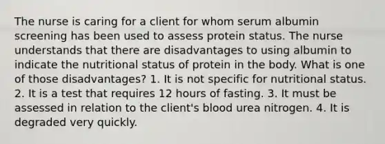 The nurse is caring for a client for whom serum albumin screening has been used to assess protein status. The nurse understands that there are disadvantages to using albumin to indicate the nutritional status of protein in the body. What is one of those disadvantages? 1. It is not specific for nutritional status. 2. It is a test that requires 12 hours of fasting. 3. It must be assessed in relation to the client's blood urea nitrogen. 4. It is degraded very quickly.