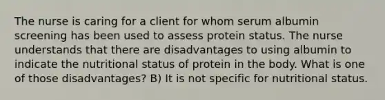 The nurse is caring for a client for whom serum albumin screening has been used to assess protein status. The nurse understands that there are disadvantages to using albumin to indicate the nutritional status of protein in the body. What is one of those disadvantages? B) It is not specific for nutritional status.