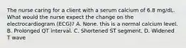 The nurse caring for a client with a serum calcium of 6.8 mg/dL. What would the nurse expect the change on the electrocardiogram (ECG)? A. None. this is a normal calcium level. B. Prolonged QT interval. C. Shortened ST segment. D. Widened T wave