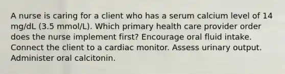 A nurse is caring for a client who has a serum calcium level of 14 mg/dL (3.5 mmol/L). Which primary health care provider order does the nurse implement first? Encourage oral fluid intake. Connect the client to a cardiac monitor. Assess urinary output. Administer oral calcitonin.